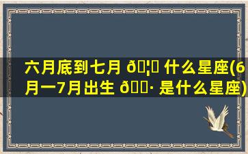 六月底到七月 🦉 什么星座(6月一7月出生 🌷 是什么星座)